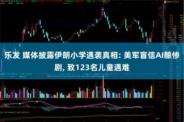 乐发 媒体披露伊朗小学遇袭真相: 美军盲信AI酿惨剧, 致123名儿童遇难