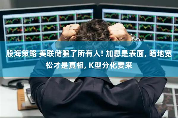 股海策略 美联储骗了所有人! 加息是表面, 暗地宽松才是真相, K型分化要来